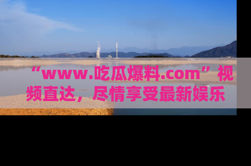 “www.吃瓜爆料.com”视频直达,尽情享受最新娱乐圈的吃瓜盛宴!