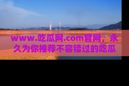 www.吃瓜网.com官网，永久为你推荐不容错过的吃瓜故事