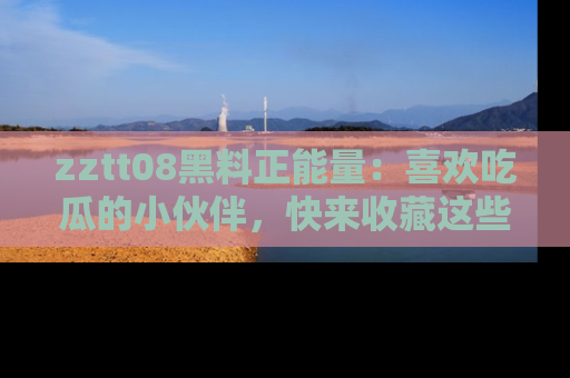 zztt08黑料正能量：喜欢吃瓜的小伙伴，快来收藏这些优质资源！