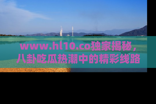 www.hl10.co独家揭秘，八卦吃瓜热潮中的精彩线路推荐