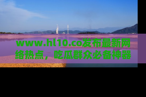 www.hl10.co发布最新网络热点，吃瓜群众必备神器