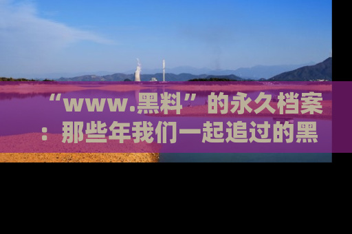 “www.黑料”的永久档案：那些年我们一起追过的黑料真相