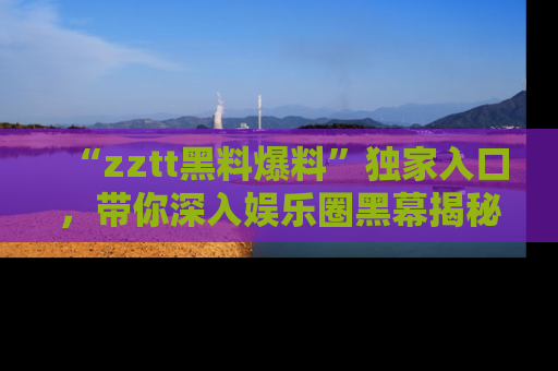 “zztt黑料爆料”独家入口,带你深入娱乐圈黑幕揭秘