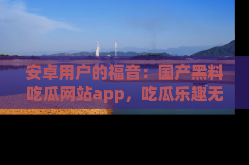 安卓用户的福音：国产黑料吃瓜网站app，吃瓜乐趣无穷尽！