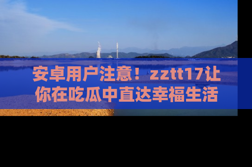 安卓用户注意！zztt17让你在吃瓜中直达幸福生活