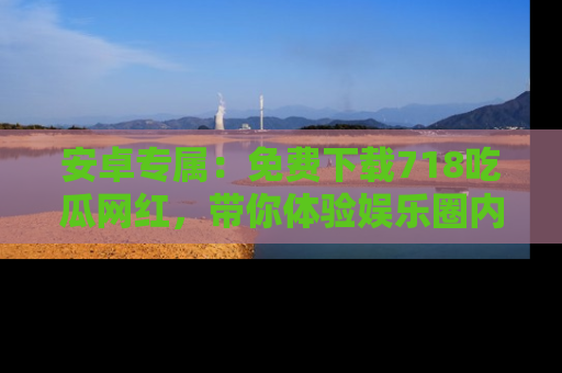 安卓专属：免费下载718吃瓜网红，带你体验娱乐圈内幕