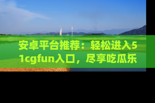 安卓平台推荐：轻松进入51cgfun入口，尽享吃瓜乐趣