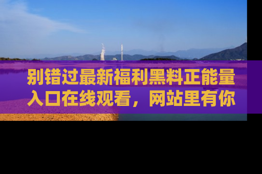 别错过最新福利黑料正能量入口在线观看，网站里有你想看的所有秘密！