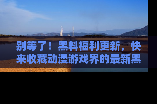 别等了！黑料福利更新，快来收藏动漫游戏界的最新黑料吧！
