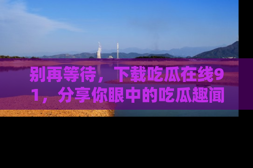 别再等待，下载吃瓜在线91，分享你眼中的吃瓜趣闻吧！