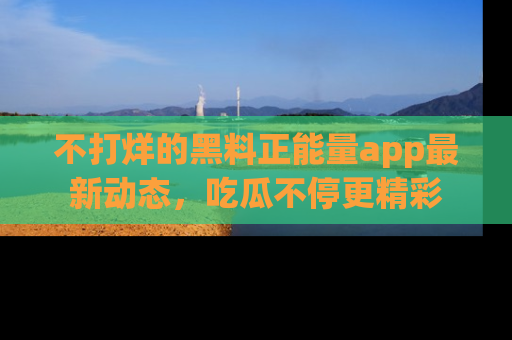 不打烊的黑料正能量app最新动态，吃瓜不停更精彩