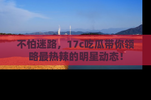 不怕迷路，17c吃瓜带你领略最热辣的明星动态！
