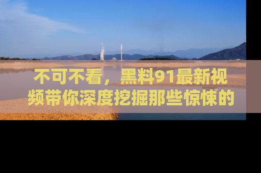 不可不看，黑料91最新视频带你深度挖掘那些惊悚的黑料内幕！