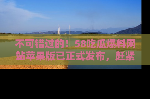 不可错过的！58吃瓜爆料网站苹果版已正式发布，赶紧体验！
