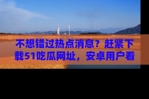 不想错过热点消息？赶紧下载51吃瓜网址，安卓用户看这边！