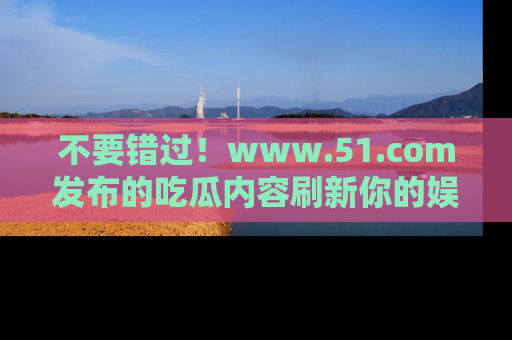 不要错过！www.51.com发布的吃瓜内容刷新你的娱乐认知