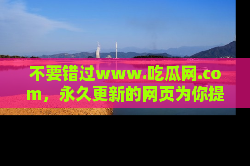 不要错过www.吃瓜网.com，永久更新的网页为你提供吃瓜盛宴！