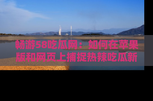 畅游58吃瓜网：如何在苹果版和网页上捕捉热辣吃瓜新闻？