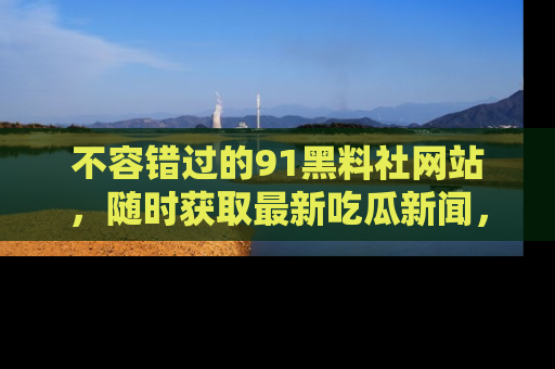 不容错过的91黑料社网站，随时获取最新吃瓜新闻，留意91黑料社的动态更新！