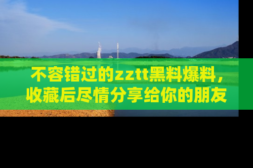 不容错过的zztt黑料爆料，收藏后尽情分享给你的朋友