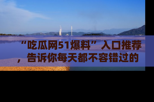 “吃瓜网51爆料”入口推荐,告诉你每天都不容错过的娱乐八卦!