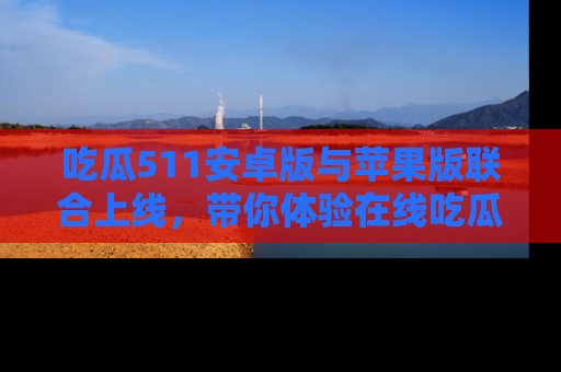 吃瓜511安卓版与苹果版联合上线，带你体验在线吃瓜新天地