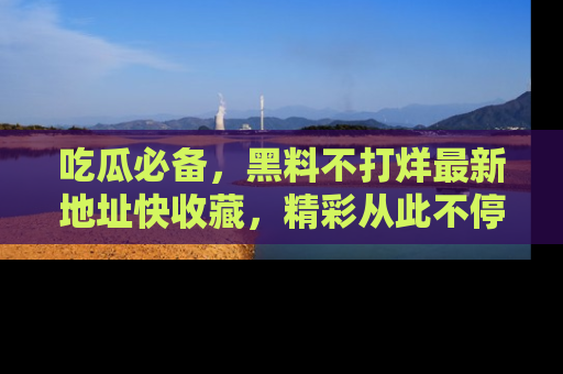 吃瓜必备，黑料不打烊最新地址快收藏，精彩从此不停！