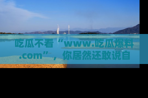 吃瓜不看“www.吃瓜爆料.com”，你居然还敢说自己是吃瓜群众？