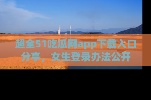 超全51吃瓜网app下载入口分享，女生登录办法公开
