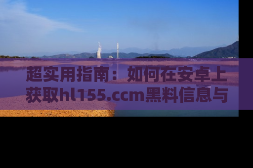 超实用指南：如何在安卓上获取hl155.ccm黑料信息与技巧
