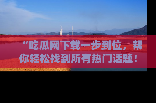 “吃瓜网下载一步到位，帮你轻松找到所有热门话题！”网址：www.chiguaw.com