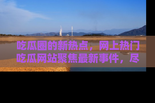 吃瓜圈的新热点，网上热门吃瓜网站聚焦最新事件，尽在吃瓜网站！