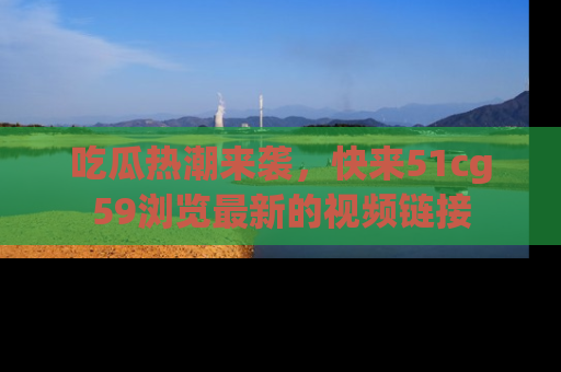 吃瓜热潮来袭，快来51cg59浏览最新的视频链接