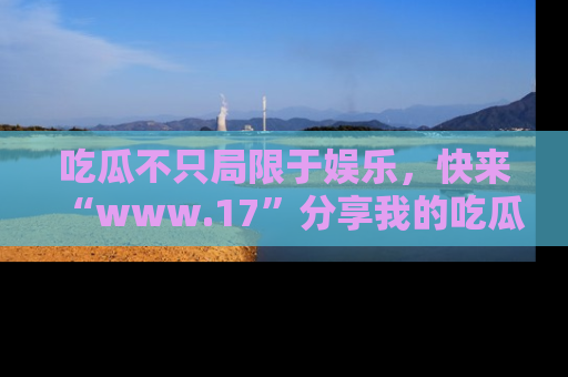 吃瓜不只局限于娱乐，快来“www.17”分享我的吃瓜技巧，成为社交圈的明星！