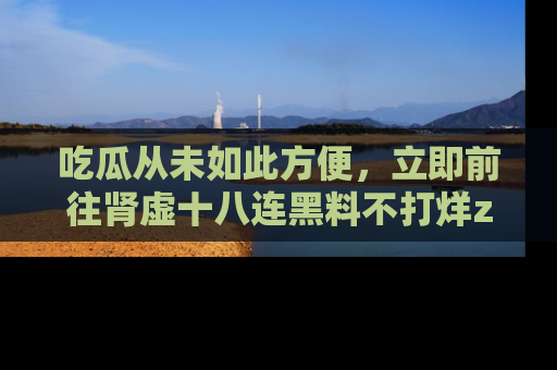 吃瓜从未如此方便，立即前往肾虚十八连黑料不打烊zzzttt，发现更多精彩，地址在这里！