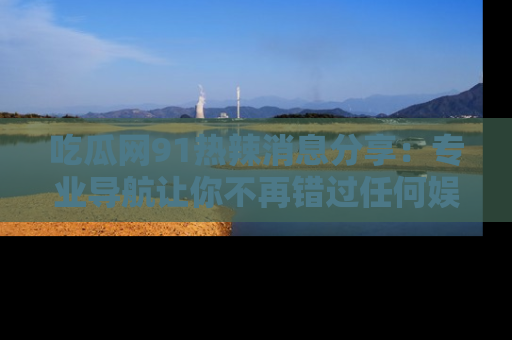 吃瓜网91热辣消息分享：专业导航让你不再错过任何娱乐八卦
