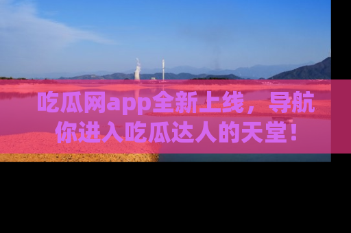 吃瓜网app全新上线，导航你进入吃瓜达人的天堂！