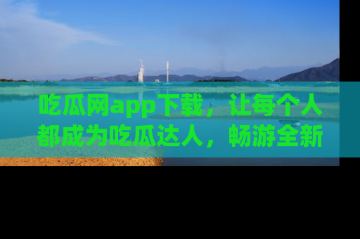 吃瓜网app下载，让每个人都成为吃瓜达人，畅游全新网页！