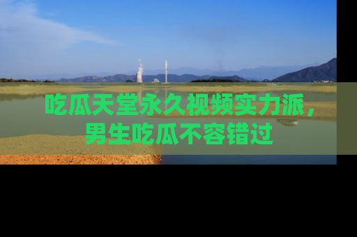 吃瓜天堂永久视频实力派，男生吃瓜不容错过