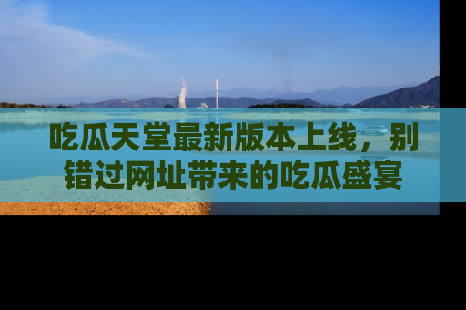 吃瓜天堂最新版本上线，别错过网址带来的吃瓜盛宴