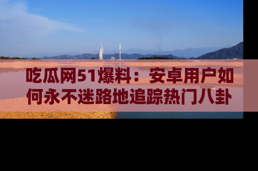 吃瓜网51爆料：安卓用户如何永不迷路地追踪热门八卦信息