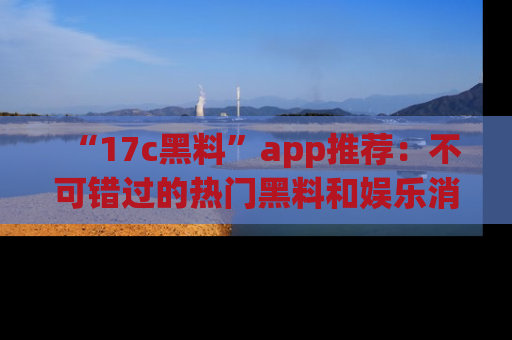 “17c黑料”app推荐:不可错过的热门黑料和娱乐消息