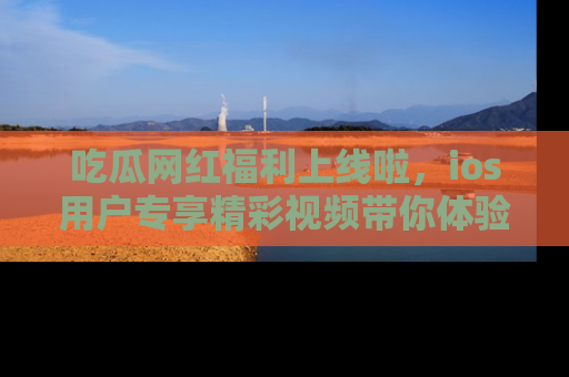 吃瓜网红福利上线啦，ios用户专享精彩视频带你体验乐趣！