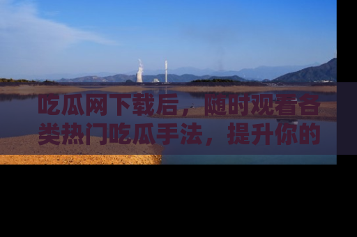 吃瓜网下载后，随时观看各类热门吃瓜手法，提升你的社交技能！