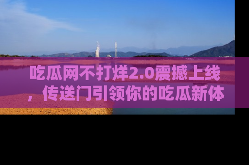 吃瓜网不打烊2.0震撼上线，传送门引领你的吃瓜新体验