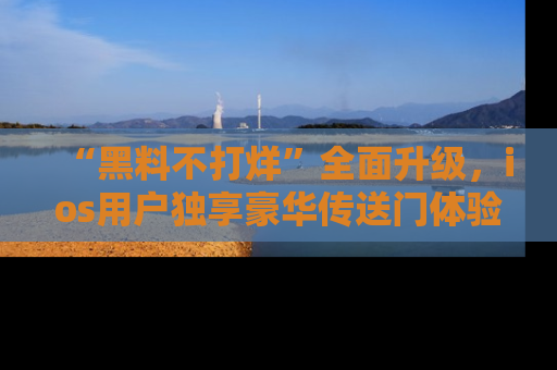 “黑料不打烊”全面升级,ios用户独享豪华传送门体验!