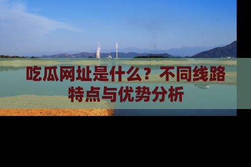 吃瓜网址是什么？不同线路特点与优势分析