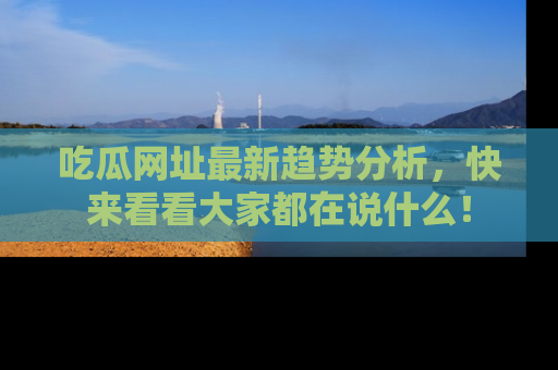 吃瓜网址最新趋势分析，快来看看大家都在说什么！