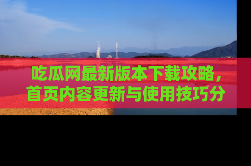 吃瓜网最新版本下载攻略，首页内容更新与使用技巧分享
