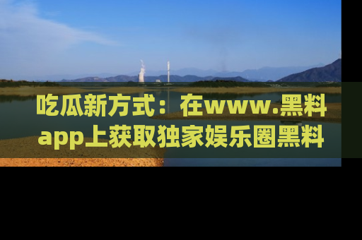 吃瓜新方式：在www.黑料app上获取独家娱乐圈黑料信息